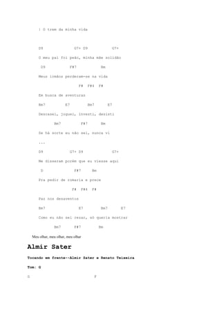 | O trem da minha vida




        D9                      G7+ D9                            G7+

        O meu pai foi peão, minha mãe solidão

         D9                   F#7                      Bm

        Meus irmãos perderam-se na vida

                                    F#      F#4       F#

        Em busca de aventuras

        Bm7              E7                 Bm7              E7

        Descasei, joguei, investi, desisti

                 Bm7                  F#7              Bm

        Se há sorte eu não sei, nunca vi

        ...

        D9                    G7+ D9                              G7+

        Me disseram porém que eu viesse aqui

         D                      F#7           Bm

        Pra pedir de romaria e prece

                               F#     F#4     F#

        Paz nos desaventos

        Bm7                         E7                 Bm7              E7

        Como eu não sei rezar, só queria mostrar

                 Bm7            F#7                   Bm

    Meu olhar, meu olhar, meu olhar

Almir Sater
Tocando em frente--Almir Sater e Renato Teixeira

Tom: G

G                                                 F
 
