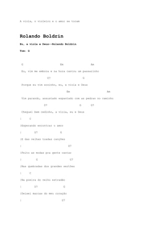A viola, o violeiro e o amor se tocam




Rolando Boldrin
Eu, a viola e Deus--Rolando Boldrin

Tom: G




    G                       Em                         Am

    Eu, vim me embora e na hora cantou um passarinho

                       D7                          G

    Porque eu vim sozinho, eu, a viola e Deus

                                     Em                     Am

    Vim parando, assustado espantado com as pedras no caminho

                  D7                           G       G7

    Cheguei bem cedinho, a viola, eu e Deus

|        C

|Esperando encontrar o amor

|            D7             G

|E das velhas toadas canções

|                                     D7

|Feito as modas pra gente cantar

|             G                           G7

|Nas quebradas dos grandes sertões

|        C

|Na poeira do velho estradão

|            D7                  G

|Deixei marcas do meu coração

|                               D7
 