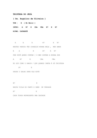 TRISTEZA DO JECA

( De. Angelino de Oliveira )

TOM :         E           ( Mi Maior )

INTRO:            A         B7       E           C#m   F#m    B7       E        B7

RITMO. CATERETÊ




     E                A                  E               B7                E        B7

NESTES VERSOS TÃO SINGELOS MINHA BELA ,                                    MEU AMOR

E        A                                   E           B7        E           E7

PRÁ VOCÊ QUERO CONTAR / O MEU SOFRER A MINHA DOR

A            B7                  E                     C#m             F#m

EU SOU COMO O SABIÁ / QUE QUANDO CANTA É SÓ TRISTEZA

         B7                          E

DESDE O GALHO ONDE ELE ESTÁ




B7                                                E

NESTA VIOLA EU CANTO E GEMO                             DE VERDADE

B7                                                E

CADA TOADA REPRESENTA UMA SAUDADE
 