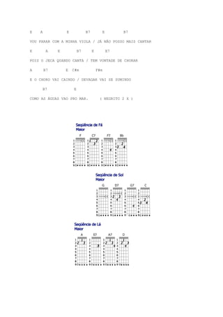 E   A            E            B7             E        B7

VOU PARAR COM A MINHA VIOLA / JÁ NÃO POSSO MAIS CANTAR

E        A   E           B7        E             E7

POIS O JECA QUANDO CANTA / TEM VONTADE DE CHORAR

A       B7       E   C#m               F#m

E O CHORO VAI CAINDO / DEVAGAR VAI SE SUMINDO

        B7           E

COMO AS ÁGUAS VAO PRO MAR.              ( NEGRITO 2 X )
 