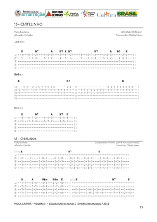 VIOLA CAIPIRA – VOLUME I – Cláudia Morais Neves / Direitos Reservados / 2011 
23 
15– CUITELINHO 
Viola Brasileira DOMÍNIO PÚBLICO 
Afinação: Cebolão Transcrição: Cláudia Neves 
Intro: 
E B7 A B7 E B7 B7 A B7 E 
1|--4---5—7—2----4—5-0----2—-4—-2-----4---5—7—2----4—5—0-----—2—0---|| 
2|--5---7—9—4----5—7—2----4—-5-—4-----5---7—9—4----5—7—2----4—4—0---|| 
3|----------------------------------------------------------3-------|| 
4|------------------------------------------------------------------|| 
5|------------------------------------------------------------------|| 
Solo: 
E B7 E 
1|----4—4---2—4—5—7—7—5—4—2-------—2—2--||--------------------2—4—5—7—5—4—2—0—0---| 
2|-0--5—5---4—5—7—9—9—7—5—4--5—4—5-4—4--||--4—4—4—-2—2—0—0—0--4—5—7—9-7—5—4—0—0---| 
3|-0-------------------------5—3—5-----:||--3—3—3—-1—1—0—0—0----------------------| 
4|--------------------------------------||----------------------------------------| 
5|--------------------------------------||----------------------------------------| 
Meio: 
E B7 A B7 E 
1|--4---5—7—2----4—5-0----2—4—4---|| 
2|--5---7—9—4----5—7—2----4—5—5---|| 
3|--------------------------------|| 
4|--------------------------------|| 
5|--------------------------------|| 
16 – CHALANA 
Viola Brasileira Compositores: MÁRIO ZAN E ARLINDO PINTO 
Afinação: Cebolão Transcrição: Cláudia Neves 
Intro:E B7 E 
1|---------------------------------------------------------------- 
2|--0----0----0-0-0----0-0-0----0-0-0---0-0-0----0-0-0---0-0-0---- 
3|--3----3----3-3-3----3-3-3----3-3-3---3-3-3----3-3-3---3-3-3---- 
4|--4----4----4-4-4----4-4-4----2-2-2---2-2-2----4-4-4---4-4-4---- 
5|--5----5----5-5-5----5-5-5----4-4-4---4-4-4----5-5-5---5-5-5---- 
B A G#m F#m E Solo:E B7 E 
1|--7-7---5-5---4-4---2-2--0---||------------------------------------ 
2|--7-7---5-5---4-4---2-2--0---||------------------------------------ 
3|--7-7---5-5---3-3---1-1--0---||--0—0---0—0—1—3—-3----3—7--3--1--0-- 
4|--7-7---5-5---4-4---2-2--0---||--0—0---0—0—2—4—-4----4—7--4--2--0-- 
5|-----------------------------||------------------------------------ 
 
