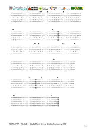 VIOLA CAIPIRA – VOLUME I – Cláudia Morais Neves / Direitos Reservados / 2011 
24 
B7 A E 
1|---------------------------------||-------------------------------- 
2|---------------------------------||-------------------------------- 
3|--0---0---0—1—3—-3---3—3—-1--0---||:-5—5—5—5—5—3—5--3—3—3—1—0—1—3-- 
4|--0—2—0—2—0—2—4—-4---4—4—-2--0—2-||--5—5—5—5—5—4—5--4—4—4—2—0—2—4-- 
5|----4---4----------------------4-||-------------------------------- 
B7 E 
1|--------------------------------------------||--------------------- 
2|--------------------------------------------||--------------------- 
3|-----------1—1---7----5—5--3—3---1-1--0—0--:||--0—0—0—0—0—12—12---- 
4|--2—2—2—2—-2—2---7----5—5--4—4---2—2--0—0---||--0—0—0—0—0—12—12---- 
5|--4—4—4—4—----------------------------------||--------------------- 
B7 A B7 E 
1|------------------------------------------------------------------ 
2|------------------------------------------------------------------ 
3|--12—12—-10—10---8—8--7---5—5—5—5—5—8—8-----8—8--7---5—5---3—3---- 
4|--12—12—-11—11---9—9—-7---5—5—5—5—5—9—9-----9—9—-7---5—5---4—4---- 
5|------------------------------------------------------------------ 
B7 
1|------------------------------------------------------------- 
2|------------------------------------------------------------- 
3|------0---0---0—1—3—3---7—7---5---3—3—2—1----7—7—7—5—5—7—7--- 
4|------0—2—0—2—0—2—4—4---7—7---5---4—4—3—2----7—7—7—5—5—7—7--- 
5|--------4---4------------------------------------------------ 
E A E 
1|-----------------------||----------------------------------- 
2|-----------------------||----------------------------------- 
3|--5—5—-3-3--1—1—-0—0---||:--5—5—5—5—5—3—5---3—3—3—1—0—1—3--- 
4|--5—5—-4-4--2—2—-0—0---||---5—5—5—5—5—4—5---4—4—4—2—0—2—4--- 
5|-----------------------||----------------------------------- 
B7 E 
1|--------------------------------------------|| 
2|--------------------------------------------|| 
3|-----------1—1---7----5—5--3—3---1-1--0—0--:|| 
4|--2—2—2—2—-2—2---7----5—5--4—4---2—2--0—0---|| 
5|--4—4—4—4—----------------------------------|| 
 