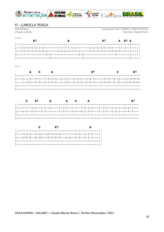 VIOLA CAIPIRA – VOLUME I – Cláudia Morais Neves / Direitos Reservados / 2011 
25 
17 - CABOCLA TERESA 
Viola Brasileira Compositores: RAUL TORRES e JOÃO PACÍFICO 
Afinação: Cebolão Transcrição: Cláudia Morais 
Intro: E7 A E7 A E7 A 
1|-------------------------------------------------------------0---|| 
2|-3/5-5-5-5-3-0-------7-7-7-7-5-2-------3/5-5-5-5-3-0---5--3--1---|| 
3|-3/5-5-5-5-3-0-0-----6-6-6-6-5-1-1-----3/5-5-5-5-3-0-0-5--3--2--:|| 
4|---------------0-0---------------0-0-----------------0-------1---|| 
5|-----------------0-----------------2-------------------------2---|| 
Solo: 
A D A E7 D E7 
1|------------------------------------------------------------------- 
2|--2-3/5--5-7--7-5-5-5--2-3/5--5-5-5--5-4-3---7/9-9--9-10--10-9-9-9- 
3|--1-3/5--5-6--6-5-5-5--1-3/5--5-5-5--5-4-3---6/8-8--8-10--10-8-8-8- 
4|------------------------------------------------------------------- 
5|------------------------------------------------------------------- 
D E7 A A D A E7 
1|------------------------------------------------------------------ 
2|--7-7--5-5--3-3--2----2-3/5--5-7--7-5-5-5---2-3/5--5-5-5--5-4-3--- 
3|--6-6--5-5--3-3--1----1-3/5--5-6--6-5-5-5---1-3/5--5-5-5--5-4-3--- 
4|------------------------------------------------------------------ 
5|------------------------------------------------------------------ 
D E7 A 
1|--------------------------------------------|| 
2|--7/9-9--9-10--10-9-9-9---7-7--5-5--3-3—2---|| 
3|--6/8-8--8-10--10-8-8-8---6-6--5-5--3-3—1---|| 
4|--------------------------------------------|| 
5|--------------------------------------------|| 
 