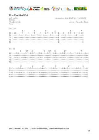 VIOLA CAIPIRA – VOLUME I – Cláudia Morais Neves / Direitos Reservados / 2011 
26 
18 - ASA BRANCA 
Viola Brasileira Compositores: LUIZ GONZAGA E HUMBERTO TEIXEIRA 
Afinação: Cebolão Arranjo e Transcrição: Cláudia Neves 
Intro: 
E7 A E7 A E7 A 
1||-10-----9----7----5----4---2-0---0-0--||--0---0-0--0---0-0|| 
2||----12---10----9----7----5-----2------||----2--------2----|| 
3||:------------------------------------:||------------------|| 
4||--------------------------------------||------------------|| 
5||--------------------------------------||------------------|| 
Solo: 
E E7 A E B7 E E7 A 
1||---0-2-4---7-7-4-5-5---0-2-4--7-7--5-4---0-0-2-4--7---7—5—4—0--5--| 
2||------------------------------------------------------------------| 
3||:--0-1-3---6-6-3-5-5---0-1-3--6-6--5-3---0-0-1-3--6---6—5—3—0--5--| 
4||------------------------------------------------------------------| 
5||------------------------------------------------------------------| 
B7 E E7 A B7 E 
1|--4-4-2-2-4--2-2-0-0--0-0-2-4--7--7—5—4—0--5--4-4--2-2-4---2-2—0-0--|| 
2|--------------------------------------------------------------------|| 
3|--3-3-1-1-3--1-1-0-0--0-0-1-3--6--6—5—3—0--5--3-3--1-1-3---1-1-0-0-:|| 
4|--------------------------------------------------------------------|| 
5|--------------------------------------------------------------------|| 
 