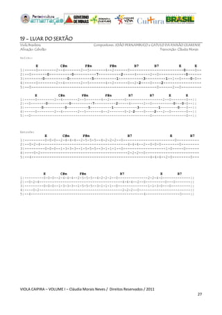 VIOLA CAIPIRA – VOLUME I – Cláudia Morais Neves / Direitos Reservados / 2011 
27 
19 - LUAR DO SERTÃO 
Viola Brasileira Compositores: JOÃO PERNAMBUCO e CATULO DA PAIXÃO CEARENSE 
Afinação: Cebolão Transcrição: Cláudia Morais 
Refrão: E C#m F#m F#m B7 B7 E E 
1|-----0--------2--4-------2--5-------4--2------0------------------------0----0-- 
2|--0-------0----------0----------7----------2-----4------2--0------------0------ 
3|--------0----------0----------5----------1-----------3---------1--1--0----0-0-- 
4|-----0--------2--4-------2--5-------4--2------0--2-2----0----2----------------- 
5|--0--------------------------------------------------------0------2--0--------- 
E C#m F#m F#m B7 B7 E E 
1|-----0--------2--4-------2--5-------4--2-------0-----------------2--0-------0--|| 
2|--0-------0----------0----------7----------2-----4------2--0----------0---0-0--|| 
3|--------0----------0----------5----------1-----------3---------1--------0---0--|| 
4|-----0--------2--4-------2--5-------4--2-------0-2-2----0----2---2--0-------0--|| 
5|--0--------------------------------------------------------0----------------0--|| Estrofe: E C#m F#m B7 E B7 1|---------0-0-0--2-4-4-4--2-5-5-5--4-2-2-2--0-----------------------0---------- 2|--0-2-4---------------------------------------4-4-4--2--0-0-0--------0-------- 3|---------0-0-0--1-3-3-3--1-5-5-5--3-1-1-1--0-------------------1-0-----0------ 4|----0-2---------------------------------------2-2-2--0------------------------ 5|--4-----------------------------------------------------4-4-4--2-0--------0--- E C#m F#m B7 E B7 1|---------0-0-0--2-4-4-4--2-5-5-5--4-2-2-2--0--------------2-2-4-0-------------|| 2|--0-2-4---------------------------------------4-4-4--2--0---------0---0-------|| 3|---------0-0-0--1-3-3-3--1-5-5-5--3-1-1-1--0--------------1-1-3-0---0---------|| 4|----0-2---------------------------------------2-2-2--0------------------------|| 5|--4-----------------------------------------------------4----------------0----|| 
 