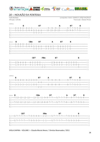 VIOLA CAIPIRA – VOLUME I – Cláudia Morais Neves / Direitos Reservados / 2011 
28 
20 – MOURÃO DA PORTEIRA 
Viola Brasileira Compositor: RAUL TORRES E JOÃO PACÍFICO 
Afinação: Cebolão Transcrição: Cláudia Morais 
INTRO: 
E B7 A B7 E 
1|---4—4—4—4-—4—2—2-------------9-—9—-9—-9-—----9—7—7—5—5—4------|| 
2|---5—5—5—5—-5—4—4—5—5—4—4----10—10—10—10-----10-9—9—7—7—5------|| 
3|------------------5—5—3—3--------------------------------------|| 
4|---------------------------------------------------------------|| 
5|---------------------------------------------------------------|| 
SOLO: E C#m B7 A B7 E 
1|---4—4—4—4-—4—2—2---------------------------------------------- 
2|---5—5—5—5—-5—4—4—5—5—4—4---4—4—4—5---5—4—4—2—2—0-------------- 
3|------------------5—5—3—3---3—3—3—5---5-3—3—1—1—0-------------- 
4|--------------------------------------------------------------- 
5|--------------------------------------------------------------- 
C#7 F#m B7 E 
1|--------------------------------------------------------------|| 
2|---2/4—4—4—4---4—2—2—0—0---------2/4—4—4—4---4—2—2—0—0--------|| 
3|---1/3—3—3—3---3—1—1—0—0-1-1-----1/3—3—3—3---3—1—1—0—0—0-—----|| 
4|-------------------------2-2---------------------------0------|| 
5|-----------------------—--------------------------------------|| 
INTRO: 
E B7 A B7 E 
1|---4—4—4—4-—4—2—2-0-0---------9-—9—-9—-9-—----9—7—7—5—5—4------|| 
2|---------------------—4—4--------------------------------------|| 
3|---3-3-3-3--3-1-1-0—0—--------8--8--8--8------8-7-7-5-5-3------|| 
4|----------------------2-2--------------------------------------|| 
5|---------------------------------------------------------------|| 
SOLO: E C#m B7 A B7 E 
1|--7/12—12—12—12---12—11—11—9—9—7—7—--5/7—7—7-9---9—7—7-5—5—4---- 
2|---------------------------------------------------------------- 
3|--7/12—12—12—12---12—10—10—8—8—7—7—--5/7—7—7-8---8-7—7—5—5—3---- 
4|---------------------------------------------------------------- 
5|---------------------------------------------------------------- 
C#7 F#m B7 E 
1|--5/7—7—7—7---7—5—5—4—4---2—2----5/7—7—7—7---7—5—5—4—4—0-------|| 
2|---------------------------------------------------------------|| 
3|--5/7—7—7—7---7—5—5—3—3---1—1----5/7—7—7—7---7—5—5—3—3—0-------|| 
4|---------------------------------------------------------------|| 
5|---------------------------------------------------------------|| 
 
