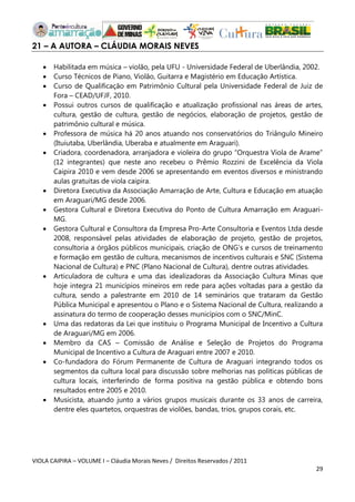 VIOLA CAIPIRA – VOLUME I – Cláudia Morais Neves / Direitos Reservados / 2011 
29 
21 – A AUTORA – CLÁUDIA MORAIS NEVES 
 Habilitada em música – violão, pela UFU - Universidade Federal de Uberlândia, 2002. 
 Curso Técnicos de Piano, Violão, Guitarra e Magistério em Educação Artística. 
 Curso de Qualificação em Patrimônio Cultural pela Universidade Federal de Juiz de Fora – CEAD/UFJF, 2010. 
 Possui outros cursos de qualificação e atualização profissional nas áreas de artes, cultura, gestão de cultura, gestão de negócios, elaboração de projetos, gestão de patrimônio cultural e música. 
 Professora de música há 20 anos atuando nos conservatórios do Triângulo Mineiro (Ituiutaba, Uberlândia, Uberaba e atualmente em Araguari). 
 Criadora, coordenadora, arranjadora e violeira do grupo “Orquestra Viola de Arame” (12 integrantes) que neste ano recebeu o Prêmio Rozzini de Excelência da Viola Caipira 2010 e vem desde 2006 se apresentando em eventos diversos e ministrando aulas gratuitas de viola caipira. 
 Diretora Executiva da Associação Amarração de Arte, Cultura e Educação em atuação em Araguari/MG desde 2006. 
 Gestora Cultural e Diretora Executiva do Ponto de Cultura Amarração em Araguari- MG. 
 Gestora Cultural e Consultora da Empresa Pro-Arte Consultoria e Eventos Ltda desde 2008, responsável pelas atividades de elaboração de projeto, gestão de projetos, consultoria a órgãos públicos municipais, criação de ONG’s e cursos de treinamento e formação em gestão de cultura, mecanismos de incentivos culturais e SNC (Sistema Nacional de Cultura) e PNC (Plano Nacional de Cultura), dentre outras atividades. 
 Articuladora de cultura e uma das idealizadoras da Associação Cultura Minas que hoje integra 21 municípios mineiros em rede para ações voltadas para a gestão da cultura, sendo a palestrante em 2010 de 14 seminários que trataram da Gestão Pública Municipal e apresentou o Plano e o Sistema Nacional de Cultura, realizando a assinatura do termo de cooperação desses municípios com o SNC/MinC. 
 Uma das redatoras da Lei que instituiu o Programa Municipal de Incentivo a Cultura de Araguari/MG em 2006. 
 Membro da CAS – Comissão de Análise e Seleção de Projetos do Programa Municipal de Incentivo a Cultura de Araguari entre 2007 e 2010. 
 Co-fundadora do Fórum Permanente de Cultura de Araguari integrando todos os segmentos da cultura local para discussão sobre melhorias nas políticas públicas de cultura locais, interferindo de forma positiva na gestão pública e obtendo bons resultados entre 2005 e 2010. 
 Musicista, atuando junto a vários grupos musicais durante os 33 anos de carreira, dentre eles quartetos, orquestras de violões, bandas, trios, grupos corais, etc. 
