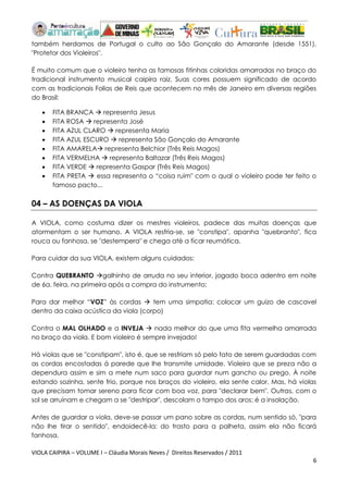VIOLA CAIPIRA – VOLUME I – Cláudia Morais Neves / Direitos Reservados / 2011 
6 
também herdamos de Portugal o culto ao São Gonçalo do Amarante (desde 1551), "Protetor dos Violeiros". 
É muito comum que o violeiro tenha as famosas fitinhas coloridas amarradas no braço do tradicional instrumento musical caipira raiz. Suas cores possuem significado de acordo com as tradicionais Folias de Reis que acontecem no mês de Janeiro em diversas regiões do Brasil: 
 FITA BRANCA  representa Jesus 
 FITA ROSA  representa José 
 FITA AZUL CLARO  representa Maria 
 FITA AZUL ESCURO  representa São Gonçalo do Amarante 
 FITA AMARELA representa Belchior (Três Reis Magos) 
 FITA VERMELHA  representa Baltazar (Três Reis Magos) 
 FITA VERDE  representa Gaspar (Três Reis Magos) 
 FITA PRETA  essa representa o “coisa ruim" com o qual o violeiro pode ter feito o famoso pacto... 
04 – AS DOENÇAS DA VIOLA 
A VIOLA, como costuma dizer os mestres violeiros, padece das muitas doenças que atormentam o ser humano. A VIOLA resfria-se, se "constipa", apanha "quebranto", fica rouca ou fanhosa, se "destempera" e chega até a ficar reumática. 
Para cuidar da sua VIOLA, existem alguns cuidados: 
Contra QUEBRANTO galhinho de arruda no seu interior, jogado boca adentro em noite de 6a. feira, na primeira após a compra do instrumento; 
Para dar melhor “VOZ” às cordas  tem uma simpatia: colocar um guizo de cascavel dentro da caixa acústica da viola (corpo) 
Contra o MAL OLHADO e a INVEJA  nada melhor do que uma fita vermelha amarrada no braço da viola. E bom violeiro é sempre invejado! 
Há violas que se "constipam", isto é, que se resfriam só pelo fato de serem guardadas com as cordas encostadas á parede que lhe transmite umidade. Violeiro que se preza não a dependura assim e sim a mete num saco para guardar num gancho ou prego. À noite estando sozinha, sente frio, porque nos braços do violeiro, ela sente calor. Mas, há violas que precisam tomar sereno para ficar com boa voz, para "declarar bem". Outras, com o sol se arruínam e chegam a se "destripar", descolam o tampo dos aros: é a insolação. 
Antes de guardar a viola, deve-se passar um pano sobre as cordas, num sentido só, "para não lhe tirar o sentido", endoidecê-la: do trasto para a palheta, assim ela não ficará fanhosa.  