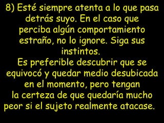 8) Esté siempre atenta a lo que pasa detrás suyo. En el caso que perciba   algún   comportamiento estraño, no lo ignore. Siga sus instintos.  Es preferible   descubrir que se equivocó y quedar medio desubicada en el momento, pero tengan la   certeza de que quedaría mucho peor si el sujeto realmente atacase.    