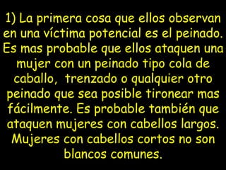 1) La primera cosa que ellos observan en una víctima potencial es el   peinado. Es mas probable que ellos ataquen una mujer con un peinado tipo cola de caballo,  trenzado o qualquier otro peinado que sea posible tironear mas fácilmente. Es probable también que ataquen mujeres con cabellos largos. Mujeres con   cabellos cortos no son blancos comunes. 