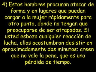 4) Estos hombres procuran atacar de forma y en lugares que puedan cargar   a la mujer rápidamente para otro punto, donde no tengan que preocuparse de ser atrapados. Si usted esboza qualquier reacción de lucha, ellos acostumbran   desistir en aproximadamente dos minutos: creen que no vale la pena, que es una pérdida de tiempo. 