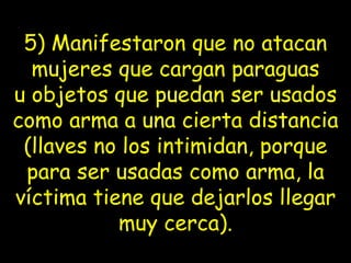5) Manifestaron que no atacan mujeres que cargan paraguas u   objetos   que puedan ser usados como arma a una cierta distancia (llaves no los   intimidan, porque para ser usadas como arma, la víctima tiene que   dejarlos llegar muy cerca). 
