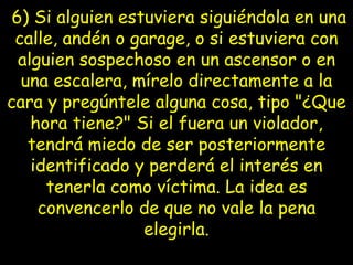   6) Si alguien estuviera siguiéndola en una calle, andén o garage, o si   estuviera con alguien sospechoso en un ascensor o en una escalera, mírelo directamente a la cara y pregúntele alguna cosa, tipo "¿Que hora tiene?" Si el fuera un   violador, tendrá miedo de ser posteriormente identificado y perderá el   interés en tenerla como víctima. La idea es convencerlo de que no vale la   pena elegirla. 