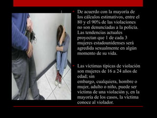 • De acuerdo con la mayoría de
  los cálculos estimativos, entre el
  80 y el 90% de las violaciones
  no son denunciadas a la policía.
  Las tendencias actuales
  proyectan que 1 de cada 3
  mujeres estadounidenses será
  agredida sexualmente en algún
  momento de su vida.

• Las víctimas típicas de violación
  son mujeres de 16 a 24 años de
  edad; sin
  embargo, cualquiera, hombre o
  mujer, adulto o niño, puede ser
  víctima de una violación y, en la
  mayoría de los casos, la víctima
  conoce al violador.
 
