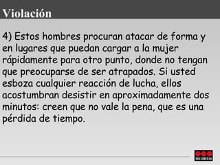 4) Estos hombres procuran atacar de forma y en lugares que puedan cargar   a la mujer rápidamente para otro punto, donde no tengan que preocuparse de ser atrapados. Si usted esboza cualquier reacción de lucha, ellos acostumbran   desistir en aproximadamente dos minutos: creen que no vale la pena, que es una pérdida de tiempo. Violación 