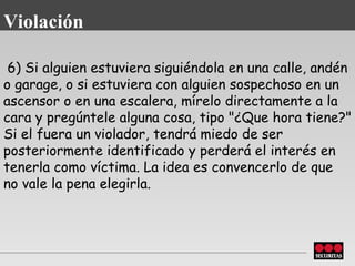   6) Si alguien estuviera siguiéndola en una calle, andén o garage, o si   estuviera con alguien sospechoso en un ascensor o en una escalera, mírelo directamente a la cara y pregúntele alguna cosa, tipo "¿Que hora tiene?" Si el fuera un   violador, tendrá miedo de ser posteriormente identificado y perderá el   interés en tenerla como víctima. La idea es convencerlo de que no vale la   pena elegirla. Violación 