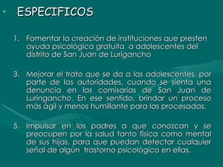 ESPECIFICOS Fomentar la creación de instituciones que presten ayuda psicológica gratuita  a adolescentes del distrito de San Juan de Lurigancho Mejorar el trato que se da a las adolescentes, por parte de las autoridades, cuando se sienta una denuncia en las comisarías de San Juan de Luringancho. En ese sentido, brindar un proceso más ágil y menos humillante para las procesadas. Impulsar en los padres a que conozcan y se preocupen por la salud tanto física como mental de sus hijas, para que puedan detectar cualquier señal de algún  trastorno psicológico en ellas. 