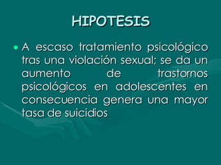 HIPOTESIS A escaso tratamiento psicológico tras una violación sexual; se da un aumento de trastornos psicológicos en adolescentes en consecuencia genera una mayor tasa de suicidios   