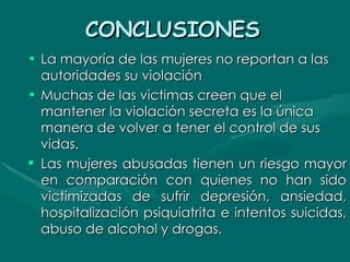 CONCLUSIONES   La mayoría de las mujeres no reportan a las autoridades su violación  Muchas de las victimas creen que el mantener la violación secreta es la única manera de volver a tener el control de sus vidas.  Las mujeres abusadas tienen un riesgo mayor en comparación con quienes no han sido victimizadas de sufrir depresión, ansiedad, hospitalización psiquiatrita e intentos suicidas, abuso de alcohol y drogas. 