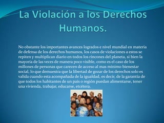 La Violación a los Derechos Humanos.No obstante los importantes avances logrados e nivel mundial en materia de defensa de los derechos humanos, los casos de violaciones a estos se repiten y multiplican diario en todos los rincones del planeta, si bien la mayoría de las veces de manera poco visible, como es el caso de los millones de personas que carecen de acceso al mas mínimo bienestar social, lo que demuestra que la libertad de gozar de los derechos solo es valida cuando esta acompañada de la igualdad, es decir, de la garantía de que todos los habitantes de un país o región puedan alimentarse, tener una vivienda, trabajar, educarse, etcétera.