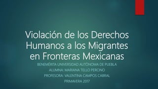Violación de los Derechos
Humanos a los Migrantes
en Fronteras Mexicanas
BENEMÉRITA UNIVERSIDAD AUTÓNOMA DE PUEBLA
ALUMNA: MARIANA TELLO PERCINO
PROFESORA: VALENTINA CAMPOS CABRAL
PRIMAVERA 2017
 