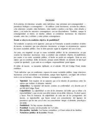 INCESTO
Es la práctica de relaciones sexuales entre individuos muy próximos por consanguinidad —
parentesco biológico o consanguíneo—. Se califican como incestuosas, en todas las culturas,
a las relaciones sexuales entre hermanos, entre madres o padres y sus hijos, entre abuelos y
nietos, y así todos los ancestros consanguíneos con sus descendientes. También, aunque la
consanguinidad es menor, en muchas culturas se consideran incestuosas las relaciones
sexuales entre tíos y sobrinos y entre primos consanguíneos.
Donde se observa la condición objetiva de punibilidad?
Tal condición se aprecia en lo siguiente: para que en Venezuela se pueda considerar el delito
de incesto, es menester que esas relaciones incestuosas se tengan en circunstancias capaces
de causar escándalo público. Esto lo debe apreciar según la magnitud del caso el Juez.
Así pues, esa magnitud en que se cause escándalo público de las circunstancias en que
ocurran las relaciones incestuosas viene a constituir una condición objetiva de punibilidad,
por cuanto si no existe escándalo público, el hecho no podrá ser castigado. Sería un acto
atípico que no constituye delito de incesto, porque estaría faltando un elemento de tipo legal
o penal (la tipicidad) y por ende no se configura responsabilidad penal alguna.
El delito de incesto se encuentra tipificado en el artículo 380 del Código Penal, donde
establece:
“Todo individuo que, en condiciones capaces de causar escándalo público, tenga relaciones
incestuosas con un ascendiente o descendente, aunque fuere ilegitimo, con algún afín en línea
recta o con un hermano o hermana, hermanos consanguíneos o uterinos…”
- Tipicidad: Este requiere de un supuesto que es la relación de parentesco entre los
sujetos que realizan el elemento material.
- Antijurídica: La tipicidad del incesto consiste en conformidad a lo descrito por el
art.380 del Código Penal
- Culpabilidad: La culpabilidad es otro de los elementos del delito que se refiere a la
reprochabilidad y que en este caso debe tratarse de un delito doloroso. Es decir querer
y hacer. Para la existencia de culpabilidad de cada uno de los protagonistas del
incesto, es impredecible que hayan actual con conocimiento del ligamen de
parentesco que los une con el otro: ese conocimiento integra el elemento psicológico
del delito.
- Punibilidad: No hay excusas absolutorias.
- Penalidad: la pena será de presidio de 3 a 6 años
- Bien jurídico tutelado: Las buenas costumbres y el buen orden de las familias:
- Naturaleza jurídica de la acción: Privada
 