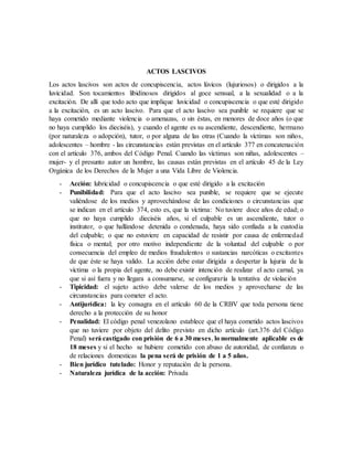 ACTOS LASCIVOS
Los actos lascivos son actos de concupiscencia, actos lúvicos (lujuriosos) o dirigidos a la
luvicidad. Son tocamientos libidinosos dirigidos al goce sensual, a la sexualidad o a la
excitación. De allí que todo acto que implique luvicidad o concupiscencia o que esté dirigido
a la excitación, es un acto lascivo. Para que el acto lascivo sea punible se requiere que se
haya cometido mediante violencia o amenazas, o sin éstas, en menores de doce años (o que
no haya cumplido los dieciséis), y cuando el agente es su ascendiente, descendiente, hermano
(por naturaleza o adopción), tutor, o por alguna de las otras (Cuando la víctimas son niños,
adolescentes – hombre - las circunstancias están previstas en el artículo 377 en concatenación
con el artículo 376, ambos del Código Penal. Cuando las víctimas son niñas, adolescentes –
mujer- y el presunto autor un hombre, las causas están previstas en el artículo 45 de la Ley
Orgánica de los Derechos de la Mujer a una Vida Libre de Violencia.
- Acción: lubricidad o concupiscencia o que esté dirigido a la excitación
- Punibilidad: Para que el acto lascivo sea punible, se requiere que se ejecute
valiéndose de los medios y aprovechándose de las condiciones o circunstancias que
se indican en el artículo 374, esto es, que la víctima: No tuviere doce años de edad; o
que no haya cumplido dieciséis años, si el culpable es un ascendiente, tutor o
institutor, o que hallándose detenida o condenada, haya sido confiada a la custodia
del culpable; o que no estuviere en capacidad de resistir por causa de enfermedad
física o mental; por otro motivo independiente de la voluntad del culpable o por
consecuencia del empleo de medios fraudulentos o sustancias narcóticas o excitantes
de que éste se haya valido. La acción debe estar dirigida a despertar la lujuria de la
víctima o la propia del agente, no debe existir intención de realizar el acto carnal, ya
que si así fuera y no llegara a consumarse, se configuraría la tentativa de violación
- Tipicidad: el sujeto activo debe valerse de los medios y aprovecharse de las
circunstancias para cometer el acto.
- Antijurídica: la ley consagra en el artículo 60 de la CRBV que toda persona tiene
derecho a la protección de su honor
- Penalidad: El código penal venezolano establece que el haya cometido actos lascivos
que no tuviere por objeto del delito previsto en dicho artículo (art.376 del Código
Penal) será castigado con prisión de 6 a 30 meses, lo normalmente aplicable es de
18 meses y si el hecho se hubiere cometido con abuso de autoridad, de confianza o
de relaciones domesticas la pena será de prisión de 1 a 5 años.
- Bien jurídico tutelado: Honor y reputación de la persona.
- Naturaleza jurídica de la acción: Privada
 