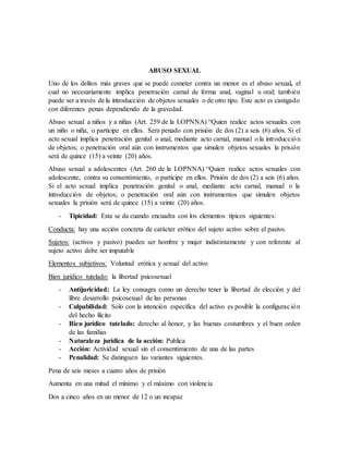 ABUSO SEXUAL
Uno de los delitos más graves que se puede cometer contra un menor es el abuso sexual, el
cual no necesariamente implica penetración carnal de forma anal, vaginal u oral; también
puede ser a través de la introducción de objetos sexuales o de otro tipo. Este acto es castigado
con diferentes penas dependiendo de la gravedad.
Abuso sexual a niños y a niñas (Art. 259 de la LOPNNA) “Quien realice actos sexuales con
un niño o niña, o participe en ellos. Sera penado con prisión de dos (2) a seis (6) años. Si el
acto sexual implica penetración genital o anal, mediante acto carnal, manual o la introducción
de objetos; o penetración oral aún con instrumentos que simulen objetos sexuales la prisión
será de quince (15) a veinte (20) años.
Abuso sexual a adolescentes (Art. 260 de la LOPNNA) “Quien realice actos sexuales con
adolescente, contra su consentimiento, o participe en ellos. Prisión de dos (2) a seis (6) años.
Si el acto sexual implica penetración genital o anal, mediante acto carnal, manual o la
introducción de objetos; o penetración oral aún con instrumentos que simulen objetos
sexuales la prisión será de quince (15) a veinte (20) años.
- Tipicidad: Esta se da cuando encuadra con los elementos típicos siguientes:
Conducta: hay una acción concreta de carácter erótico del sujeto activo sobre el pasivo.
Sujetos: (activos y pasivo) pueden ser hombre y mujer indistintamente y con referente al
sujeto activo debe ser imputable
Elementos subjetivos: Voluntad erótica y sexual del activo
Bien jurídico tutelado: la libertad psicosexual
- Antijuricidad: La ley consagra como un derecho tener la libertad de elección y del
libre desarrollo psicosexual de las personas
- Culpabilidad: Solo con la intención especifica del activo es posible la configuración
del hecho ilícito
- Bien jurídico tutelado: derecho al honor, y las buenas costumbres y el buen orden
de las familias
- Naturaleza jurídica de la acción: Publica
- Acción: Actividad sexual sin el consentimiento de una de las partes
- Penalidad: Se distinguen las variantes siguientes.
Pena de seis meses a cuatro años de prisión
Aumenta en una mitad el mínimo y el máximo con violencia
Dos a cinco años en un menor de 12 o un incapaz
 
