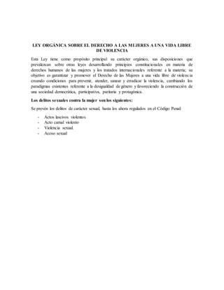 LEY ORGÁNICA SOBRE EL DERECHO A LAS MUJERES A UNA VIDA LIBRE
DE VIOLENCIA
Esta Ley tiene como propósito principal su carácter orgánico, sus disposiciones que
prevalezcan sobre otras leyes desarrollando principios constitucionales en materia de
derechos humanos de las mujeres y los tratados internacionales referente a la materia; su
objetivo es garantizar y promover el Derecho de las Mujeres a una vida libre de violencia
creando condiciones para prevenir, atender, sanear y erradicar la violencia, cambiando los
paradigmas existentes referente a la desigualdad de género y favoreciendo la construcción de
una sociedad democrática, participativa, paritaria y protagónica.
Los delitos sexuales contra la mujer son los siguientes:
Se prevén los delitos de carácter sexual, hasta los ahora regulados en el Código Penal:
- Actos lascivos violentos
- Acto carnal violento
- Violencia sexual.
- Acoso sexual
 