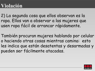 2) La segunda cosa que ellos observan es la ropa. Ellos van a observar a las mujeres que usen ropa fácil de arrancar rápidamente.  También procuran   mujeres hablando por celular o haciendo otras cosas mientras camina:  esto les indica que están desatentas y desarmadas y pueden ser fácilmente atacadas. Violación 