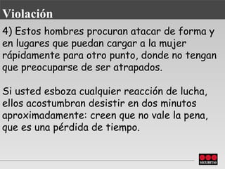 4) Estos hombres procuran atacar de forma y en lugares que puedan cargar a la mujer rápidamente para otro punto, donde no tengan que preocuparse de ser atrapados.  Si usted esboza cualquier reacción de lucha, ellos acostumbran desistir en dos minutos aproximadamente: creen que no vale la pena, que es una pérdida de tiempo. Violación 