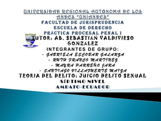 UNIVERSIDAD REGIONAL AUTÓNOMA DE LOS ANDES “UNIANDES” FACULTAD DE JURISPRUDENCIA ESCUELA DE DERECHO PRÁCTICA PROCESAL PENAL I TUTOR: AB. SEBASTIÁN VALDIVIESO GONZÁLEZ INTEGRANTES DE GRUPO: - GABRIELA ESCOBAR GALARZA - RUTH FRANCO MARTINEZ - MAYRA PARREÑO JARA - SANTIAGO VILLAFUERTE MAIZA TEORIA DEL DELITO: JUICIO DELITO SEXUAL SÉPTIMO NIVEL AMBATO-ECUADOR 