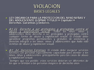 VIOLACION
                         BASES LEGALES
►   LEY ORGANICA PARA LA PROTECCION DEL NINO NIÑAS Y
    DEL ADOLESCENTE.(LOPNA) TITULO II Capitulo II.
    Derechos, Garantías y Deberes.

►   Art.33 : Derecho a ser protegidos y protegidas contra el
    abuso y ex plotación sex ual . Todos los niños, niñas y
    adolescentes tiene derecho a ser protegidos y protegidas contra
    cualquier forma de abuso y explotación sexual. El estado debe
    garantizar programas permanentes y gratuitos de asistencia y
    atención integral a los niños, niñas y adolescentes que halla sido
    víctimas de abuso y explotación sexual.

►   Art. 34: Servicios Forenses . El estado debe asegurar servicios
    forenses con personal especialmente capacitado para atender a los
    niños, niñas y adolescentes, principalmente para los casos de abuso
    y explotación sexual.
     Siempre que sea posible, estos servicios deberán ser diferentes de
    los que se brindan a las personas mayores de dieciocho años.
 