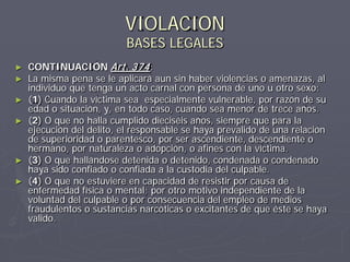 VIOLACION
                           BASES LEGALES
►   CONTINUACIÓN Art. 374 :
►   La misma pena se le aplicará aun sin haber violencias o amenazas, al
    individuo que tenga un acto carnal con persona de uno u otro sexo:
►   (1) Cuando la víctima sea especialmente vulnerable, por razón de su
    edad o situación, y, en todo caso, cuando sea menor de trece años.
►   (2) O que no halla cumplido dieciséis años, siempre que para la
    ejecución del delito, el responsable se haya prevalido de una relación
    de superioridad o parentesco, por ser ascendiente, descendiente o
    hermano, por naturaleza o adopción, o afines con la víctima.
►   (3) O que hallándose detenida o detenido, condenada o condenado
    haya sido confiado o confiada a la custodia del culpable.
►   (4) O que no estuviere en capacidad de resistir por causa de
    enfermedad física o mental; por otro motivo independiente de la
    voluntad del culpable o por consecuencia del empleo de medios
    fraudulentos o sustancias narcóticas o excitantes de que éste se haya
    valido.
 