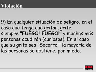 9) En qualquier situación de peligro, en el caso que tenga que gritar, grite siempre   "FUEGO! FUEGO!"  y muchas más personas acudirán (curiosos). En el caso que su grito sea   ”Socorro!" la mayoría de las personas se  abstiene , por miedo. Violación 