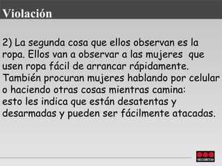 2) La segunda cosa que ellos observan es la ropa. Ellos van a observar a las mujeres    que usen ropa fácil de arrancar rápidamente. También procuran   mujeres hablando por celular o haciendo otras cosas mientras camina: esto   les indica que están desatentas y desarmadas y pueden ser fácilmente   atacadas. Violación 