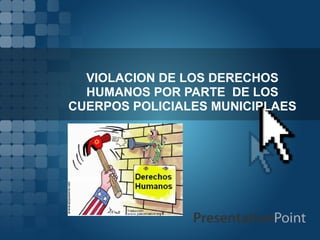VIOLACION DE LOS DERECHOS
  HUMANOS POR PARTE DE LOS
CUERPOS POLICIALES MUNICIPLAES
 