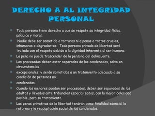 DERECHO A AL INTEGRIDAD PERSONAL Toda persona tiene derecho a que se respete su integridad física, psíquica y moral. Nadie debe ser sometido a torturas ni a penas o tratos crueles, inhumanos o degradantes.  Toda persona privada de libertad será tratada con el respeto debido a la dignidad inherente al ser humano. La pena no puede trascender de la persona del delincuente. Los procesados deben estar separados de los condenados, salvo en circunstancias excepcionales, y serán sometidos a un tratamiento adecuado a su condición de personas no condenadas. Cuando los menores puedan ser procesados, deben ser separados de los adultos y llevados ante tribunales especializados, con la mayor celeridad posible, para su tratamiento. Las penas privativas de la libertad tendrán como finalidad esencial la reforma y la readaptación social de los condenados. 