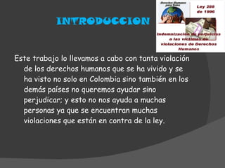 INTRODUCCION Este trabajo lo llevamos a cabo con tanta violación de los derechos humanos que se ha vivido y se ha visto no solo en Colombia sino también en los demás países no queremos ayudar sino perjudicar; y esto no nos ayuda a muchas personas ya que se encuentran muchas violaciones que están en contra de la ley. 