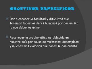 OBJETIVOS ESPECIFICOS Dar a conocer la facultad y dificultad que tenemos todos los seres humanos por dar un si a lo que debemos un no Reconocer la problemática establecida en nuestro país por causa de maltratos, desempleos y muchas mas violación que pocos se dan cuenta 