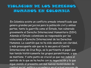 VIOLACION DE LOS DERECHOS HUMANOS EN COLOMBIA En Colombia existe un conflicto armado intensificado que genera grandes perjuicios para la población civil y ambas partes, tanto la guerrilla como el Estado, han vulnerado gravemente el Derecho Internacional Humanitario (DIH). Además el Estado colombiano es responsable por las violaciones al Derecho Internacional de los Derechos Humanos. La cuestión que no ha sido asumida con claridad, y más preocupante aún que no lo sea para el Comité Internacional de Cruz Roja, es lo pertinente al papel que han tenido históricamente los grupos paramilitares, y que se mantiene. Y este punto es crucial ya que nos indica el sentido de lo que se ha hecho con su negociación y lo que sigue siendo el presente con sus nuevas modalidades de control social, político y económico en el actual proceso de consolidación. 