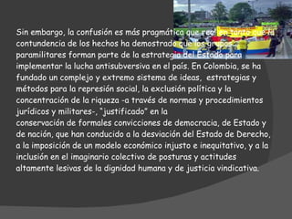 Sin embargo, la confusión es más pragmática que real en tanto que la contundencia de los hechos ha demostrado que los grupos paramilitares forman parte de la estrategia del Estado para implementar la lucha antisubversiva en el país. En Colombia, se ha fundado un complejo y extremo sistema de ideas,  estrategias y métodos para la represión social, la exclusión política y la concentración de la riqueza -a través de normas y procedimientos jurídicos y militares-, “justificado” en la conservación de formales convicciones de democracia, de Estado y de nación, que han conducido a la desviación del Estado de Derecho, a la imposición de un modelo económico injusto e inequitativo, y a la inclusión en el imaginario colectivo de posturas y actitudes altamente lesivas de la dignidad humana y de justicia vindicativa.    