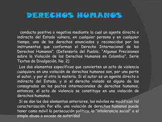 DERECHOS HUMANOS conducta positiva o negativa mediante la cual un agente directo o indirecto del Estado vulnera, en cualquier persona y en cualquier tiempo, uno de los derechos enunciados y reconocidos por los instrumentos que conforman el Derecho Internacional de los Derechos Humanos”. (Defensoría del Pueblo, “Algunas Precisiones sobre la Violación de los Derechos Humanos en Colombia”, Serie Textos de Divulgación, No. 2) Los dos elementos específicos que convierten un acto de violencia cualquiera en una violación de derechos humanos son, por una parte el autor, y por el otro la materia. Si el autor es un agente directo o indirecto del Estado, y si el derecho violado es alguno de los consagrados en los pactos internacionales de derechos humanos, entonces, el acto de violencia se constituye en una violación de derechos humanos. Si se dan los dos elementos anteriores, los móviles no modifican tal caracterización. Por ello, una violación de derechos humanos puede tener como móvil la persecución política, la “intolerancia social” o el simple abuso o exceso de autoridad  