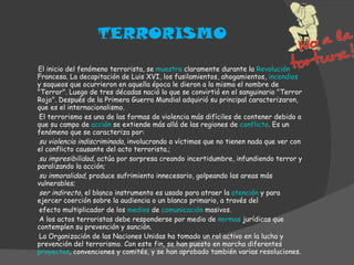 TERRORISMO El inicio del fenómeno terrorista, se  muestra  claramente durante la  Revolución  Francesa. La decapitación de Luis XVI, los fusilamientos, ahogamientos,  incendios  y saqueos que ocurrieron en aquella época le dieron a la misma el nombre de "Terror". Luego de tres décadas nació lo que se convirtió en el sanguinario "Terror Rojo". Después de la Primera Guerra Mundial adquirió su principal caracterizaron, que es el internacionalismo. El terrorismo es una de las formas de violencia más difíciles de contener debido a que su campo de  acción  se extiende más allá de las regiones de  conflicto . Es un fenómeno que se caracteriza por: su violencia indiscriminada , involucrando a víctimas que no tienen nada que ver con el conflicto causante del acto terrorista.; su impresibilidad,  actúa por sorpresa creando incertidumbre, infundiendo terror y paralizando la acción; su inmoralidad,  produce sufrimiento innecesario, golpeando las areas más vulnerables; ser indirecto , el blanco instrumento es usado para atraer la  atención  y para ejercer coerción sobre la audiencia o un blanco primario, a través del efecto multiplicador de los  medios  de  comunicación  masivos. A los actos terroristas debe responderse por medio de  normas  jurídicas que contemplen su prevención y sanción. La Organización de las Naciones Unidas ha tomado un rol activo en la lucha y prevención del terrorismo. Con este fin, se han puesto en marcha diferentes  proyectos , convenciones y comités, y se han aprobado también varias resoluciones. 
