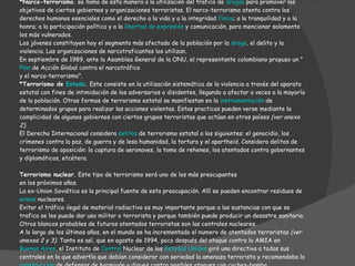 Podemos encontrar tres tipos importantes de terrorismo: *Narco-terrorismo.  se llama de esta manera a la utilización del trafico de  drogas  para promover los objetivos de ciertos gobiernos y organizaciones terroristas. El narco-terrorismo atenta contra los derechos humanos esenciales como el derecho a la vida y a la integridad  física ; a la tranquilidad y a la honra; a la participación política y a la  libertad de expresión  y comunicación, para mencionar solamente los más vulnerados. Los jóvenes constituyen hoy el segmento más afectado de la población por la  droga , el delito y la violencia. Las organizaciones de narcotraficantes los utilizan. En septiembre de 1989, ante la Asamblea General de la ONU, el representante colombiano propuso un " Plan  de Acción Global contra el narcotráfico y el narco-terrorismo". *Terrorismo de  Estado .  Este consiste en la utilización sistemática de la violencia a través del aparato estatal con fines de intimidación de los adversarios o disidentes, llegando a afectar a veces a la mayoría de la población. Otras formas de terrorismo estatal se manifiestan en la  instrumentación  de determinados grupos para realizar las acciones violentas. Estas practicas pueden verse mediante la complicidad de algunos gobiernos con ciertos grupos terroristas que actúan en otros países  (ver anexo 2) . El Derecho Internacional considera  delitos  de terrorismo estatal a los siguientes: el genocidio, los crímenes contra la paz, de guerra y de lesa humanidad, la tortura y el apartheid. Considera delitos de terrorismo de oposición: la captura de aeronaves, la toma de rehenes, los atentados contra gobernantes y diplomáticos, etcétera. Terrorismo nuclear.  Este tipo de terrorismo será uno de los más preocupantes en los próximos años. La ex-Union Soviética es la principal fuente de esta preocupación. Allí se pueden encontrar residuos de  armas  nucleares. Evitar el tráfico ilegal de material radiactivo es muy importante porque a las sustancias con que se trafica se les puede dar uso militar o terrorista y porque también puede producir un desastre sanitario. Otros blancos probables de futuros atentados terroristas son las centrales nucleares. A lo largo de los últimos años, en el mundo se ha incrementado el numero de atentados terroristas  (ver anexos 2 y 3).  Tanto es así, que en agosto de 1994, poco después del ataque contra la AMIA en  Buenos Aires , el Instituto de  Control  Nuclear de los  Estados Unidos  giró una directiva a todas sus centrales en la que advertía que debían considerar con seriedad la amenaza terrorista y recomendaba la  construcción  de defensas de hormigón y diques contra posibles ataques con coches-bomba. 
