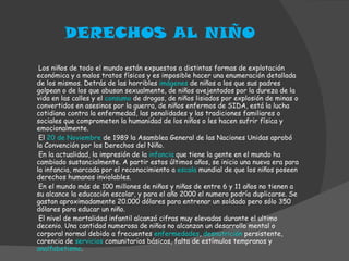DERECHOS AL NIÑO Los niños de todo el mundo están expuestos a distintas formas de explotación económica y a malos tratos físicos y es imposible hacer una enumeración detallada de los mismos. Detrás de las horribles  imágenes  de niños a los que sus padres golpean o de los que abusan sexualmente, de niños avejentados por la dureza de la vida en las calles y el  consumo  de drogas, de niños lisiados por explosión de minas o convertidos en asesinos por la guerra, de niños enfermos de SIDA, está la lucha cotidiana contra la enfermedad, las penalidades y las tradiciones familiares o sociales que comprometen la humanidad de los niños o les hacen sufrir física y emocionalmente. El  20 de Noviembre  de 1989 la Asamblea General de las Naciones Unidas aprobó la Convención por los Derechos del Niño. En la actualidad, la impresión de la  infancia  que tiene la gente en el mundo ha cambiado sustancialmente. A partir estos últimos años, se inicio una nueva era para la infancia, marcada por el reconocimiento a  escala  mundial de que los niños poseen derechos humanos inviolables. En el mundo más de 100 millones de niños y niñas de entre 6 y 11 años no tienen a su alcance la educación escolar, y para el año 2000 el numero podría duplicarse. Se gastan aproximadamente 20.000 dólares para entrenar un soldado pero sólo 350 dólares para educar un niño. El nivel de mortalidad infantil alcanzó cifras muy elevadas durante el ultimo decenio. Una cantidad numerosa de niños no alcanzan un desarrollo mental o corporal normal debido a frecuentes  enfermedades ,  desnutrición  persistente, carencia de  servicios  comunitarios básicos, falta de estímulos tempranos y  analfabetismo . 