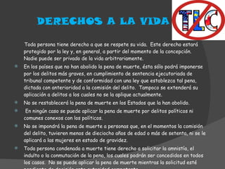 DERECHOS A LA VIDA Toda persona tiene derecho a que se respete su vida.  Este derecho estará protegido por la ley y, en general, a partir del momento de la concepción.  Nadie puede ser privado de la vida arbitrariamente. En los países que no han abolido la pena de muerte, ésta sólo podrá imponerse por los delitos más graves, en cumplimiento de sentencia ejecutoriada de tribunal competente y de conformidad con una ley que establezca tal pena, dictada con anterioridad a la comisión del delito.  Tampoco se extenderá su aplicación a delitos a los cuales no se la aplique actualmente. No se restablecerá la pena de muerte en los Estados que la han abolido. En ningún caso se puede aplicar la pena de muerte por delitos políticos ni comunes conexos con los políticos. No se impondrá la pena de muerte a personas que, en el momentos la comisión del delito, tuvieren menos de dieciocho años de edad o más de setenta, ni se le aplicará a las mujeres en estado de gravidez. Toda persona condenada a muerte tiene derecho a solicitar la amnistía, el indulto o la conmutación de la pena, los cuales podrán ser concedidos en todos los casos.  No se puede aplicar la pena de muerte mientras la solicitud esté pendiente de decisión ante autoridad competente. 