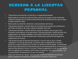 DERECHO A LA LIBERTAD PERSONAL Toda persona tiene derecho a la libertad y a la seguridad personales. Nadie puede ser privado de su libertad física, salvo por las causas y en las condiciones fijadas de antemano por las Constituciones Políticas de los Estados Partes o por las leyes dictadas conforme a ellas. Nadie puede ser sometido a detención o encarcelamiento arbitrarios. Toda persona detenida o retenida debe ser informada de las razones de su detención y notificada, sin demora, del cargo o cargos formulados contra ella. Toda persona detenida o retenida debe ser llevada, sin demora, ante un juez u otro funcionario autorizado por la ley para ejercer funciones judiciales y tendrá derecho a ser juzgada dentro de un plazo razonable o a ser puesta en libertad, sin perjuicio de que continúe el proceso. Su libertad podrá estar condicionada a garantías que aseguren su comparecencia en el juicio. Toda persona privada de libertad tiene derecho a recurrir ante un juez o tribunal competente, a fin de que éste decida, sin demora, sobre la legalidad de su arresto o detención y ordene su libertad si el arresto o la detención fueran ilegales.  En los Estados Partes cuyas leyes prevén que toda persona que se viera amenazada de ser privada de su libertad tiene derecho a recurrir a un juez o tribunal competente a fin de que éste decida sobre la legalidad de tal amenaza, dicho recurso no puede ser restringido ni abolido.  Los recursos podrán interponerse por sí o por otra persona. Nadie será detenido por deudas.  Este principio no limita los mandatos de autoridad judicial competente dictados por incumplimientos de deberes alimentarios. 