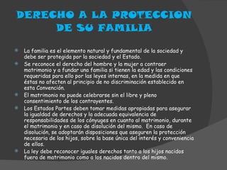DERECHO A LA PROTECCION DE SU FAMILIA La familia es el elemento natural y fundamental de la sociedad y debe ser protegida por la sociedad y el Estado. Se reconoce el derecho del hombre y la mujer a contraer matrimonio y a fundar una familia si tienen la edad y las condiciones requeridas para ello por las leyes internas, en la medida en que éstas no afecten al principio de no discriminación establecido en esta Convención. El matrimonio no puede celebrarse sin el libre y pleno consentimiento de los contrayentes. Los Estados Partes deben tomar medidas apropiadas para asegurar la igualdad de derechos y la adecuada equivalencia de responsabilidades de los cónyuges en cuanto al matrimonio, durante el matrimonio y en caso de disolución del mismo.  En caso de disolución, se adoptarán disposiciones que aseguren la protección necesaria de los hijos, sobre la base única del interés y conveniencia de ellos. La ley debe reconocer iguales derechos tanto a los hijos nacidos fuera de matrimonio como a los nacidos dentro del mismo. 
