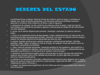 DEBERES DEL ESTADO Los Estados Partes condenan todas las formas de violencia contra la mujer y convienen en adoptar, por todos los medios apropiados y sin dilaciones, políticas orientadas a prevenir, sancionar y erradicar dicha violencia y en llevar a cabo lo siguiente: a. abstenerse de cualquier acción o práctica de violencia contra la mujer y velar por que las autoridades, sus funcionarios, personal y agentes e instituciones se comporten de conformidad con esta obligación; b. actuar con la debida diligencia para prevenir, investigar y sancionar la violencia contra la mujer; c. incluir en su legislación interna normas penales, civiles y administrativas, así como las de otra naturaleza que sean necesarias para prevenir, sancionar y erradicar la violencia contra la mujer y adoptar las medidas administrativas apropiadas que sean del caso; d. adoptar medidas jurídicas para conminar al agresor a abstenerse de hostigar, intimidar, amenazar, dañar o poner en peligro la vida de la mujer de cualquier forma que atente contra su integridad o perjudique su propiedad; e. tomar todas las medidas apropiadas, incluyendo medidas de tipo legislativo, para modificar o abolir leyes y reglamentos vigentes, o para modificar prácticas jurídicas o consuetudinarias que respalden la persistencia o la tolerancia de la violencia contra la mujer; f. establecer procedimientos legales justos y eficaces para la mujer que haya sido sometida a violencia, que incluyan, entre otros, medidas de protección, un juicio oportuno y el acceso efectivo a tales procedimientos; g. establecer los mecanismos judiciales y administrativos necesarios para asegurar que la mujer objeto de violencia tenga acceso efectivo a resarcimiento, reparación del daño u otros medios de compensación justos y eficaces, y h. adoptar las disposiciones legislativas o de otra índole que sean necesarias para hacer efectiva esta Convención. 